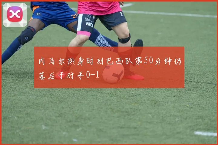 内马尔热身时刻巴西队第50分钟仍落后于对手0-1