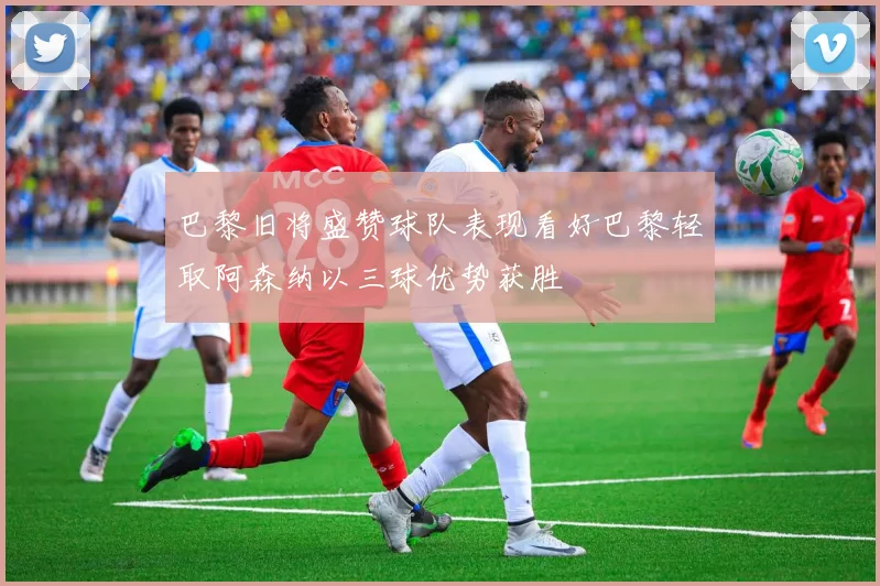 巴黎旧将盛赞球队表现看好巴黎轻取阿森纳以三球优势获胜