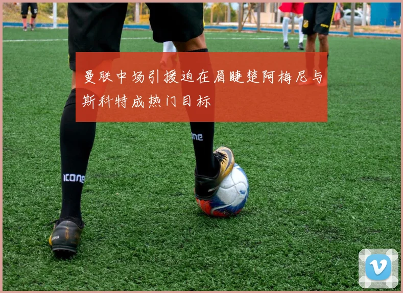 曼联中场引援迫在眉睫楚阿梅尼与斯科特成热门目标
