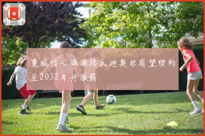 曼城信心满满格瓦迪奥尔有望续约至2032年并涨薪