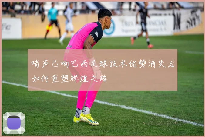 哨声已响巴西足球技术优势消失后如何重塑辉煌之路