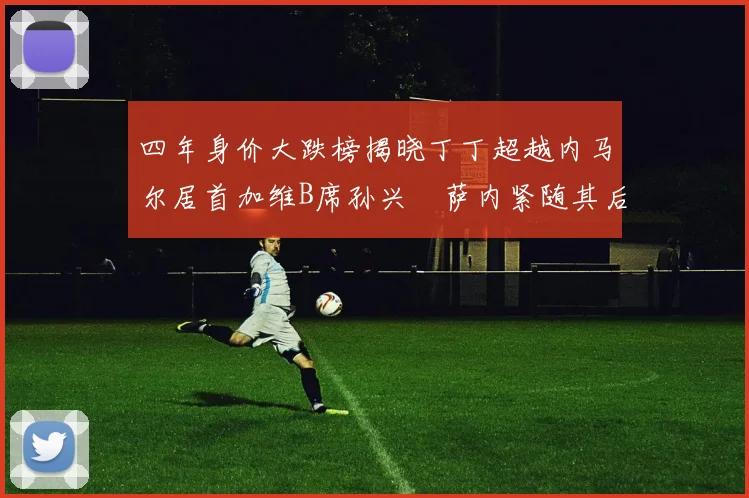 四年身价大跌榜揭晓丁丁超越内马尔居首加维B席孙兴慜萨内紧随其后