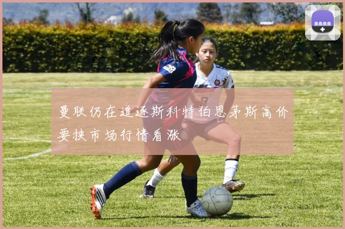 曼联仍在追逐斯科特伯恩茅斯高价要挟市场行情看涨