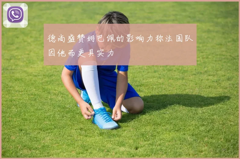 德尚盛赞姆巴佩的影响力称法国队因他而更具实力
