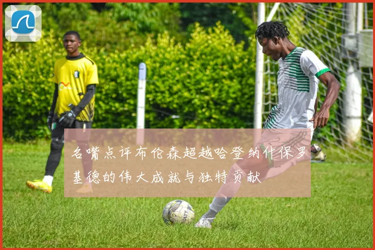 名嘴点评布伦森超越哈登纳什保罗基德的伟大成就与独特贡献