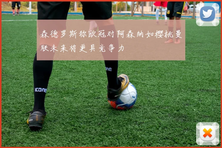 森德罗斯称欧冠对阿森纳如樱桃曼联未来将更具竞争力