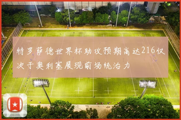 特罗萨德世界杯助攻预期高达216仅次于奥利塞展现前场统治力