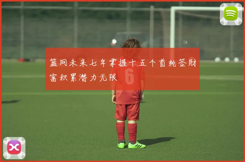 篮网未来七年掌握十五个首轮签财富积累潜力无限