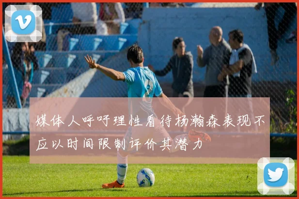 媒体人呼吁理性看待杨瀚森表现不应以时间限制评价其潜力