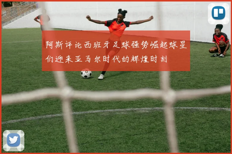 阿斯评论西班牙足球强势崛起球星们迎来亚马尔时代的辉煌时刻