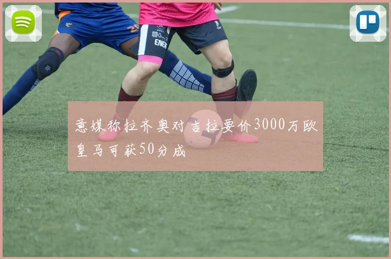 意媒称拉齐奥对吉拉要价3000万欧皇马可获50分成