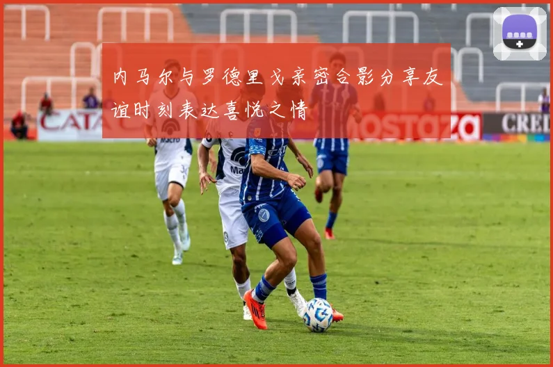内马尔与罗德里戈亲密合影分享友谊时刻表达喜悦之情