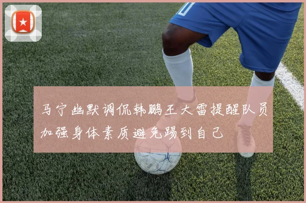 马宁幽默调侃韩鹏王大雷提醒队员加强身体素质避免踢到自己