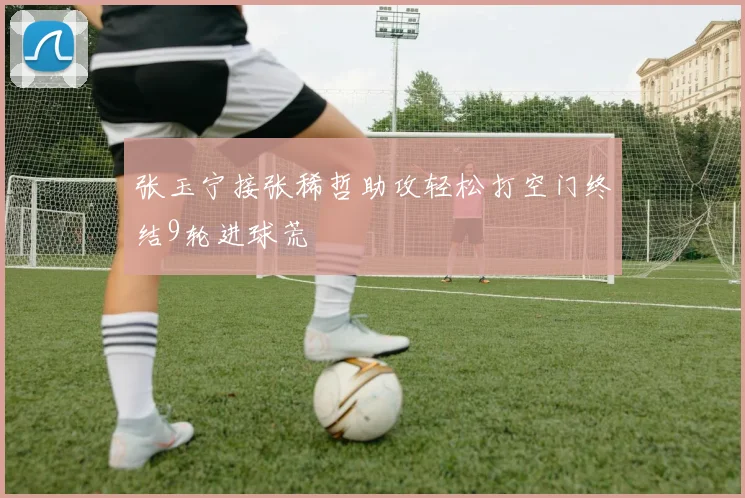 张玉宁接张稀哲助攻轻松打空门终结9轮进球荒