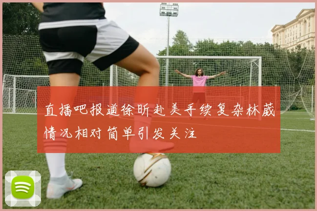 直播吧报道徐昕赴美手续复杂林葳情况相对简单引发关注