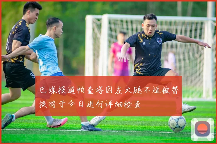 巴媒报道帕奎塔因左大腿不适被替换将于今日进行详细检查